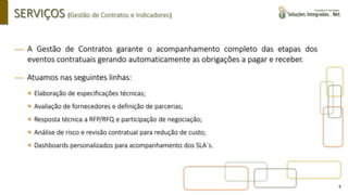 9
SERVIÇOS (Gestão de Contratos e Indicadores)
 A Gestão de Contratos garante o acompanhamento completo das etapas dos
eventos contratuais gerando automaticamente as obrigações a pagar e receber.
 Atuamos nas seguintes linhas:
▪ Elaboração de especificações técnicas;
▪ Avaliação de fornecedores e definição de parcerias;
▪ Resposta técnica a RFP/RFQ e participação de negociação;
▪ Análise de risco e revisão contratual para redução de custo;
▪ Dashboards personalizados para acompanhamento dos SLA´s.
 