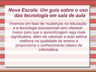 Nova Escola: Um guia sobre o uso das tecnologia em sala de aula Vivemos em fase de mudanças na educação e a tecnologia educacional vem oferecer meios para que a aprendizagem seja mais significativa, além de valorizar a auto estima melhora na qualidade do ensino e proporciona o conhecimento básico de informática. 