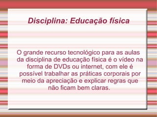 Disciplina: Educação física O grande recurso tecnológico para as aulas da disciplina de educação física é o vídeo na forma de DVDs ou internet, com ele é possível trabalhar as práticas corporais por meio da apreciação e explicar regras que não ficam bem claras.  