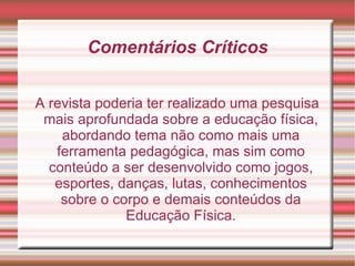 Comentários Críticos A revista poderia ter realizado uma pesquisa mais aprofundada sobre a educação física, abordando tema não como mais uma ferramenta pedagógica, mas sim como conteúdo a ser desenvolvido como jogos, esportes, danças, lutas, conhecimentos sobre o corpo e demais conteúdos da Educação Física. 