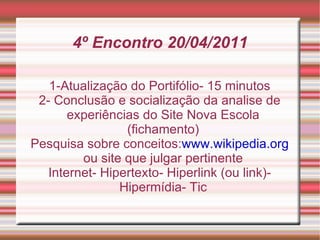4º Encontro 20/04/2011 1-Atualização do Portifólio- 15 minutos 2- Conclusão e socialização da analise de experiências do Site Nova Escola (fichamento) Pesquisa sobre conceitos: www.wikipedia.org  ou site que julgar pertinente Internet- Hipertexto- Hiperlink (ou link)-Hipermídia- Tic 