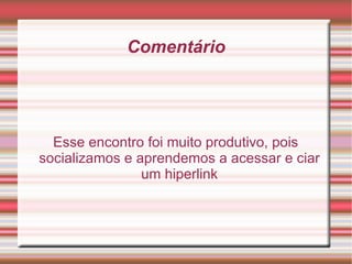 Comentário Esse encontro foi muito produtivo, pois socializamos e aprendemos a acessar e ciar um hiperlink 