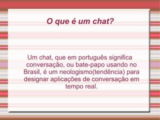 O que é um chat? Um chat, que em português significa conversação, ou bate-papo usando no Brasil, é um neologismo(tendência) para designar aplicações de conversação em tempo real. 