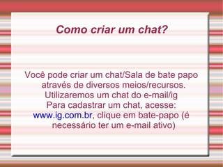 Como criar um chat? Você pode criar um chat/Sala de bate papo através de diversos meios/recursos. Utilizaremos um chat do e-mail/ig Para cadastrar um chat, acesse: www.ig.com.br , clique em bate-papo (é necessário ter um e-mail ativo) 