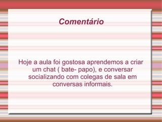 Comentário Hoje a aula foi gostosa aprendemos a criar um chat ( bate- papo), e conversar socializando com colegas de sala em conversas informais. 