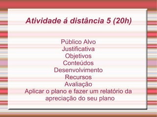 Atividade á distância 5 (20h) Público Alvo Justificativa Objetivos Conteúdos Desenvolvimento Recursos Avaliação Aplicar o plano e fazer um relatório da apreciação do seu plano 
