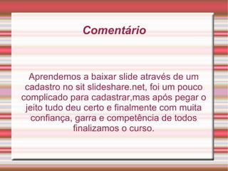 Comentário Aprendemos a baixar slide através de um cadastro no sit slideshare.net, foi um pouco complicado para cadastrar,mas após pegar o jeito tudo deu certo e finalmente com muita confiança, garra e competência de todos finalizamos o curso. 