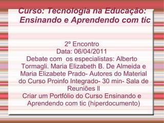 Curso: Tecnologia na Educação: Ensinando e Aprendendo com tic 2º Encontro Data: 06/04/2011 Debate com  os especialistas: Alberto Tormagli. Maria Elizabeth B. De Almeida e Maria Elizabete Prado- Autores do Material do Curso Proinfo Integrado- 30 min- Sala de Reuniões ll Criar um Portfólio do Curso Ensinando e Aprendendo com tic (hiperdocumento) 