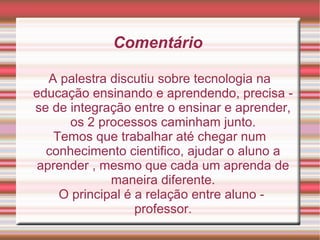 Comentário  A palestra discutiu sobre tecnologia na educação ensinando e aprendendo, precisa -se de integração entre o ensinar e aprender, os 2 processos caminham junto. Temos que trabalhar até chegar num conhecimento cientifico, ajudar o aluno a aprender , mesmo que cada um aprenda de maneira diferente. O principal é a relação entre aluno - professor. 