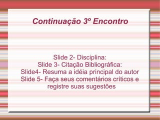 Continuação 3º Encontro Slide 2- Disciplina: Slide 3- Citação Bibliográfica: Slide4- Resuma a idéia principal do autor Slide 5- Faça seus comentários críticos e registre suas sugestões 