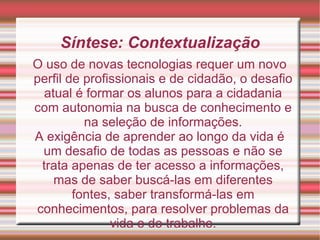 Síntese: Contextualização O uso de novas tecnologias requer um novo perfil de profissionais e de cidadão, o desafio atual é formar os alunos para a cidadania com autonomia na busca de conhecimento e na seleção de informações. A exigência de aprender ao longo da vida é um desafio de todas as pessoas e não se trata apenas de ter acesso a informações, mas de saber buscá-las em diferentes fontes, saber transformá-las em conhecimentos, para resolver problemas da vida e do trabalho. 