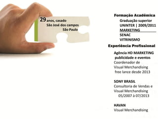 29 
anos, casado 
São José dos campos 
São Paulo 
Graduação superior 
UNINTER | 2009/2011 
MARKETING 
SENAC 
VITRINISMO 
Agência HD MARKETING 
publicidade e eventos 
Coordenador de 
Visual Merchandising 
freelance desde 2013 
SONY BRASIL 
Consultoria de Vendas e 
Visual Merchandising 
05/2007 à 07/2013 
HAVAN 
Visual Merchandising  