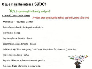 Marketing –Faculdade Uninter 
Extensão em Gestão de Negócios –Facinter 
Vitrinismo -Senac 
Organização de Eventos -Senac 
Excelência no Atendimento -Senac 
Informática ( Office avançado, Corel Draw, Photoshop, ferramentas ) Microlins 
Inglês Intermediário -CCAA 
Espanhol Fluente –Buenos Aires –Argentina 
Ações de Trade Marketing e consultoria . 
CURSOS COMPLEMENTARES:  
