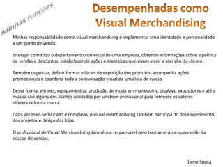 Minhas responsabilidade como visual merchandising é implementar uma identidade e personalidade a um ponto de venda. 
Interagir com todo o departamento comercial de uma empresa, obtendo informações sobre a política de vendas e descontos, estabelecendo ações estratégicas que visam atrair a atenção do cliente. 
Também organizar, definir formas e locais de exposição dos produtos, acompanha ações promocionais e coordena toda a comunicação visual de uma loja de varejo. 
Dessa forma, vitrines, equipamentos, produção de moda em manequins, displays, expositores e até a música são alguns dos atalhos utilizados por um bom profissional para fornecer os valores diferenciados da marca. 
Cada vez mais sofisticado e complexo, o visual merchandising também participa do desenvolvimento dos projetos e design das lojas. 
O profissional de Visual Merchandising também é responsável pelo treinamento e supervisão da equipe de vendas. 
Dene Sousa  