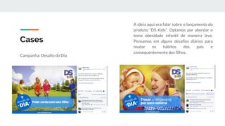 Cases
Campanha: Desafio do Dia
A ideia aqui era falar sobre o lançamento do
produto “DS Kids”. Optamos por abordar o
tema obesidade infantil de maneira leve.
Pensamos em alguns desafios diários para
mudar os hábitos dos pais e
consequentemente dos filhos.
 