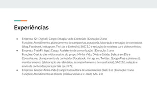 Experiências
● Empresa: f2f-Digital | Cargo: Estagiária de Conteúdo | Duração: 2 ano
Funções: Atendimento, planejamento de campanhas, curadoria, laboração e redação de conteúdos
(blog, Facebook, Instagram, Twitter e Linkedin), SAC 2.0 e redação de roteiros para vídeos e fotos;
● Empresa: TechFit App | Cargo: Assistente de comunicação | Duração: 1 ano
Funções: Gestão das mídias sociais do grupo: Minha Vida, Dieta e Saúde, Beleza em Dia e
Consulte.me: planejamento de conteúdo (Facebook, Instagram, Twitter, GooglePlus e pinterest),
monitoramento (elaboração de relatórios, acompanhamento de resultados), SAC 2.0, seleção e
envio de conteúdos para portais (ex.: R7);
● Empresa: Grupo Minha Vida | Cargo: Consultora de atendimento (SAC 2.0) | Duração: 1 ano
Funções: Atendimento ao cliente (mídias sociais e e-mail), SAC 2.0
 