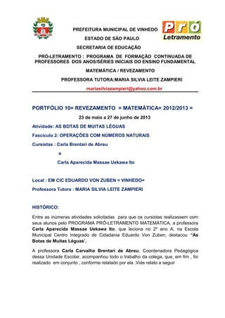 PREFEITURA MUNICIPAL DE VINHEDO
ESTADO DE SÃO PAULO
SECRETARIA DE EDUCAÇÃO
PRÓ-LETRAMENTO : PROGRAMA DE FORMAÇÃO CONTINUADA DE
PROFESSORES DOS ANOS/SÉRIES INICIAIS DO ENSINO FUNDAMENTAL
MATEMÁTICA / REVEZAMENTO
PROFESSORA TUTORA:MARIA SILVIA LEITE ZAMPIERI
mariasilviazampieri@yahoo.com.br
PORTFÓLIO 10= REVEZAMENTO = MATEMÁTICA= 2012/2013 =
23 de maio a 27 de junho de 2013
Atividade: AS BOTAS DE MUITAS LÉGUAS
Fascículo 2: OPERAÇÕES COM NÚMEROS NATURAIS
Cursistas : Carla Brentari de Abreu
e
Carla Aparecida Massae Uekawa Ito
Local : EM CIC EDUARDO VON ZUBEN = VINHEDO=
Professora Tutora : MARIA SILVIA LEITE ZAMPIERI
HISTÓRICO:
Entre as inúmeras atividades solicitadas para que os cursistas realizassem com
seus alunos pelo PROGRAMA PRÓ-LETRAMENTO MATEMÁTICA, a professora
Carla Aparecida Massae Uekawa Ito, que leciona no 2º ano A, na Escola
Municipal Centro Integrado de Cidadania Eduardo Von Zuben, destacou “As
Botas de Muitas Léguas’.
A professora Carla Carvalho Brentari de Abreu, Coordenadora Pedagógica
dessa Unidade Escolar, acompanhou todo o trabalho da colega, que, em fim , foi
realizado em conjunto , conforme relatado por ela .Vide relato a seguir
 