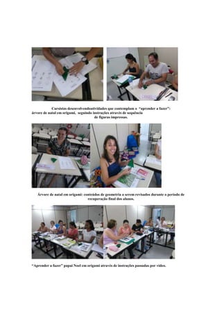 Cursistas desenvolvendoatividades que contemplam o “aprender a fazer”:
árvore de natal em origami, seguindo instruções através de sequência
                                      de figuras impressas.




   Árvore de natal em origami: conteúdos de geometria a serem revisados durante o período de
                                 recuperação final dos alunos.




“Aprender a fazer” papai Noel em origami através de instruções passadas por vídeo.
 