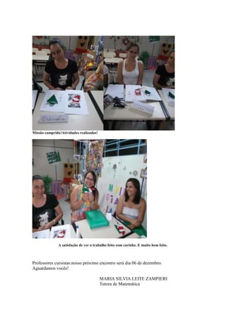 Missão cumprida!Atividades realizadas!




               A satisfação de ver o trabalho feito com carinho. E muito bem feito.



Professores cursistas:nosso próximo encontro será dia 06 de dezembro.
Aguardamos vocês!

                                         MARIA SILVIA LEITE ZAMPIERI
                                         Tutora de Matemática
 