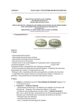 ANEXO I                 PAUTA DO 1º ENCONTRO DO REVEZAMENTO
______________________________________________________________________



                     PREFEITURA MUNICIPAL DE VINHEDO
                             ESTADO DE SÃO PAULO
                           SECRETARIA DE EDUCAÇÃO

  PRÓ-LETRAMENTO : PROGRAMA DE FORMAÇÃO CONTINUADA DE PROFESSORES
               DOS ANOS/SÉRIES INICIAIS DO ENSINO FUNDAMENTAL
                                     MATEMÁTICA
               PROFESSORA TUTORA:MARIA SILVIA LEITE ZAMPIERI
                            mariasilviazampieri@yahoo.com.br
_____________________________________________________________________________________
   1º Encontro29/11/12




                                  http://www.boaaula.com.br/iolanda/tese/ensinar.htm
PAUTA
1ª Parte

- Apresentação do(a) tutor(a).
- Apresentação dos professores cursistas.
- Apresentação do Programa Pró-Letramento:
- Guia do curso (livro do cursista)
- Sumário do livro do cursista (página 5)- Explicações sobre o Programa Pró-
Letramento (páginas 7 a 15):                                 - O que é Pró-
Letramento?O que se pretende?Por que formação continuada?
- O Pró-Letramento em Matemática:O material didático- A dinâmica dos fascículos-
Registrando seus estudos- A carga horária do curso
- Destaque sobre a importância da leitura antecipada dos conteúdos dos fascículos.
- A importância dos registros durante os encontros para compor os relatórios e os
portfólios.- O preenchimento de uma ficha individual do cursista.

2ª Parte
     Leitura e comentários do texto“ Uma definição de felicidade”(páginas 16 e
      17) do Guia do curso.
     Fascículo 1 – Números Naturais
      - Apresentação do fascículo1 e da dinâmica dos trabalhos envolvendo cada
      fascículo do Programa Pró-Letramento (página 12 do guia).
      - Escolha de um(a) redator(a) por encontro para o “caderno de bordo”.
      Obs: Com o apoio de todos, este(a) professor (a) ficará encarregado(a) de fazer
      anotações que contribuirão para a construção da memória do encontro.
      - Instruções para o(a) redator(a).
      - Avaliação crítica do encontro.
      - Auto - avaliação feita pelo grupo de trabalho.
 