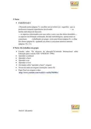 3ª Parte
    FASCÍCULO 1

       - Pensando juntos (página 7):- escolher um (a) relator (a).- sugestões : que os
       professores troquem experiências envolvendo:                             - - as
       tarefas individuais do fascículo.
       - - os aspectos relacionados com suas aulas e com o uso das ideias domódulo.- -
       os aspectos da formação continuada: dúvidas metodológicas, operacionais ou
       conceituais.       - trabalhando em grupo:- texto para leitura (página 8).- o olhar
       dos alunos (página 9).- ajudando seu aluno a conceituar números naturais
       (páginas 10 e 11).

4ª Parte :Os trabalhos em grupo:
    Estudos sobre “Os alicerces da educação”(Comissão Internacional sobre
     Educação para o século XXI =UNESCO= 1996):
     Aprender a conhecer
     Aprender a fazer
     Aprender a ser
     Aprender a viver
    Atividades sobre “aprender a fazer”: origami
     Árvore de natal em origami (instruções :anexo II)
     Papai Noel em origami (vídeo
     :http://www.youtube.com/watch?v=emXn75b5fOs)




       AnexoI (da pauta)
 