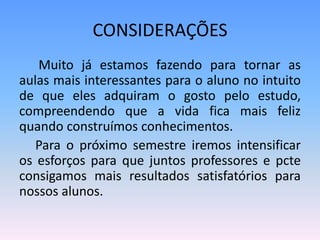 CONSIDERAÇÕES
   Muito já estamos fazendo para tornar as
aulas mais interessantes para o aluno no intuito
de que eles adquiram o gosto pelo estudo,
compreendendo que a vida fica mais feliz
quando construímos conhecimentos.
   Para o próximo semestre iremos intensificar
os esforços para que juntos professores e pcte
consigamos mais resultados satisfatórios para
nossos alunos.
 