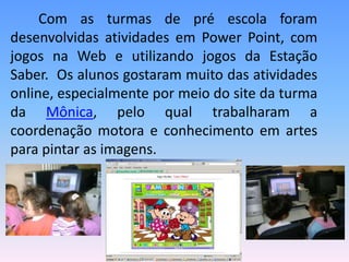 Com as turmas de pré escola foram
desenvolvidas atividades em Power Point, com
jogos na Web e utilizando jogos da Estação
Saber. Os alunos gostaram muito das atividades
online, especialmente por meio do site da turma
da Mônica, pelo qual trabalharam a
coordenação motora e conhecimento em artes
para pintar as imagens.
 
