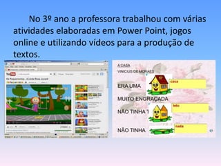 No 3º ano a professora trabalhou com várias
atividades elaboradas em Power Point, jogos
online e utilizando vídeos para a produção de
textos.
 