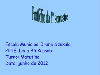 Escola Municipal Irene Szukala
PCTE: Leila Ali Kassab
Turno: Matutino
Data: junho de 2012
 