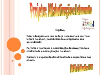 Objetivo:

Criar situações em que se faça necessária à escrita e
leitura do aluno, possibilitando e ampliando seu
aprendizado.

Permitir e promover a socialização desenvolvendo a
criatividade e a imaginação do aluno.

Garantir a superação das dificuldades específicas dos
alunos.
 