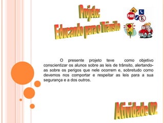 O presente projeto teve             como objetivo
conscientizar os alunos sobre as leis de trânsito, alertando-
as sobre os perigos que nele ocorrem e, sobretudo como
devemos nos comportar e respeitar as leis para a sua
segurança e a dos outros..
 