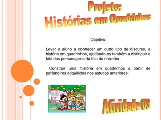 Objetivo:

Levar o aluno a conhecer um outro tipo de discurso, a
história em quadrinhos, ajudando-os também a distinguir a
fala dos personagens da fala do narrador

 Construir uma história em quadrinhos a partir de
parâmetros adquiridos nos estudos anteriores.
 