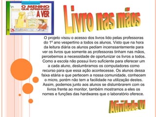 O projeto visou o acesso dos livros lido pelas professoras
  do 1º ano vespertino a todos os alunos. Visto que na hora
  da leitura diária os alunos pediam incenssantemente para
 ver os livros que somente as professoras tinham nas mãos,
percebemos a necessidade de oportunizar os livros a todos.
 Como a escola não possui livro suficiente para oferecer um
     a cada aluno, deslumbramos os computadores como
 recurso para que essa ação acontecesse. Os alunos dessa
faixa etária e que pertecem a nossa comunidade, conhecem
  o micro, porém não tem a facilidade na utilização destes.
 Assim, podemos junto aos alunos se dislumbrarem com os
    livros frente ao monitor, também mostramos a eles os
 nomes e funções das hardwares que o laboratório oferece.
 