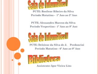 PCTE: Rosilene Ribeiro da Silva
 Período Matutino - 1º Ano ao 5º Ano


 PCTE: Alessandro Marcon da Silva
Período Vespertino - 1º Ano ao 9º Ano




PCTE: Delziene da Silva de J.   Perdoncini
    Período Matutino - 6º Ano ao 9º Ano




     Assistente: Igor Vieira Lins
 