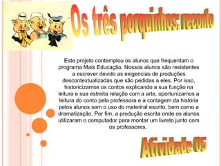 Este projeto contemplou os alunos que frequentam o
programa Mais Educação. Nossos alunos são resistentes
       a escrever devido as exigencias de produções
   descontextualizadas que são pedidas a eles. Por isso,
    historicizamos os contos explicando a sua função na
leitura e sua estreita relação com a arte, oportunizamos a
 leitura do conto pela professora e a contagem da história
pelos alunos sem o uso do materiral escrito, bem como a
dramatização. Por fim, a produção escrita onde os alunos
utilizaram o computador para montar um livreto junto com
                       os professores.
 