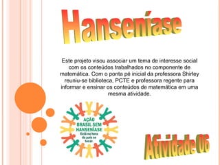 Este projeto visou associar um tema de interesse social
    com os conteúdos trabalhados no componente de
matemática. Com o ponta pé inicial da professora Shirley
  reuniu-se biblioteca, PCTE e professora regente para
informar e ensinar os conteúdos de matemática em uma
                     mesma atividade.
 