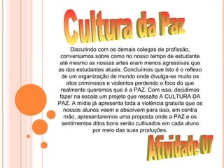 Discutindo com os demais colegas de profissão,
 conversamos sobre como no nosso tempo de estudante
 até mesmo as nossas artes eram menos agressivas que
as dos estudantes atuais. Concluímos que isto é o reflexo
  de um organização de mundo onde divulga-se muito os
    atos criminosos e violentos perdendo o foco do que
  realmente queremos que é a PAZ. Com isso, decidimos
 fazer na escola um projeto que ressalte A CULTURA DA
PAZ. A mídia já apresenta toda a violência gratuíta que os
   nossos alunos veem e absorvem para isso, em contra
   mão, apresentaremos uma proposta onde a PAZ e os
  sentimentos ditos bons serão cultivados em cada aluno
               por meio das suas produções.
 