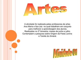 A atividade foi realizada pelas professoras de artes
 Ana Maria e Ilza Léa no qual trabalham em conjunto
      para melhorar a aprendizagem dos alunos.
  Realizadas no 2º bimestre; meses de junho e julho.
Contemplam a pesquisa sobre Origem da Festa Junina
                  e Tarsila do Amaral.
 