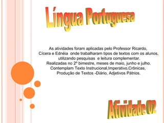 As atividades foram aplicadas pelo Professor Ricardo,
Cícera e Ednéia onde trabalharam tipos de textos com os alunos,
           utilizando pesquisas e leitura complementar.
    Realizadas no 2º bimestre, meses de maio, junho e julho.
      Contemplam Texto Instrucional,Imperativo,Crônicas,
          Produção de Textos -Diário, Adjetivos Pátrios.
 