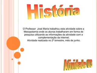 O Professor José Maria trabalhou esta atividade sobre a
Mesopotamia onde os alunos trabalharam em forma de
 pesquisa utilizando as informações da atividade com a
               complementação da internet.
   Atividade realizada no 2º bimestre, mês de junho.
 