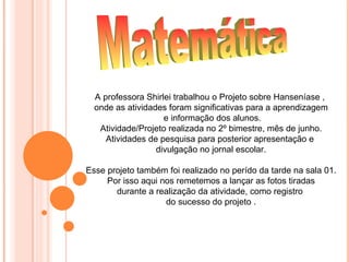 A professora Shirlei trabalhou o Projeto sobre Hanseníase ,
  onde as atividades foram significativas para a aprendizagem
                    e informação dos alunos.
   Atividade/Projeto realizada no 2º bimestre, mês de junho.
     Atividades de pesquisa para posterior apresentação e
                  divulgação no jornal escolar.

Esse projeto também foi realizado no perído da tarde na sala 01.
     Por isso aqui nos remetemos a lançar as fotos tiradas
       durante a realização da atividade, como registro
                    do sucesso do projeto .
 