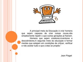 A principal meta da Educação é criar homens
que sejam capazes de criar coisas novas,não
simplesmente repetir o que outras gerações já fizeram.
        Homens que sejam criadores,inventores e
descobridores.A segunda meta da educação é formar
mentes que estejam em condições de criticar, verificar
e não aceitar tudo o que a elas se propõe.”



                                         Jean Piaget
 