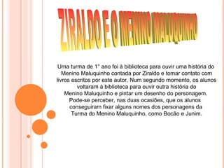 Uma turma de 1° ano foi à biblioteca para ouvir uma história do
   Menino Maluquinho contada por Ziraldo e tomar contato com
livros escritos por este autor. Num segundo momento, os alunos
         voltaram à biblioteca para ouvir outra história do
    Menino Maluquinho e pintar um desenho do personagem.
      Pode-se perceber, nas duas ocasiões, que os alunos
      conseguiram fixar alguns nomes dos personagens da
       Turma do Menino Maluquinho, como Bocão e Junim.
 