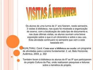 Os alunos de uma turma de 3° ano fizeram, neste semestre,
   3 visitas à biblioteca, nas quais foi mostrada a organização
   do acervo, com a localização de cada tipo de documento e,
     nas duas últimas visitas, os alunos ouviram uma breve
   exposição sobre o que é um dicionário e sobre o seu uso.
     Esta atividade continuará no semestre que vem e está
                            baseada em:

KUHLTHAU, Carol. Como usar a biblioteca na escola: um programa
de atividades para o ensino fundamental. 2. ed. Belo Horizonte:
Autêntica, 2004. p. 302

Também foram à biblioteca os alunos do 6º ao 9º que participaram
 do projeto Cultura da Paz, onde realizaram pesquisas e leituras
                   sobre a temática do projeto.
 