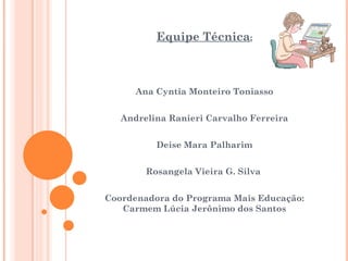 Equipe Técnica:



      Ana Cyntia Monteiro Toniasso


   Andrelina Ranieri Carvalho Ferreira


          Deise Mara Palharim


        Rosangela Vieira G. Silva


Coordenadora do Programa Mais Educação:
   Carmem Lúcia Jerônimo dos Santos
 