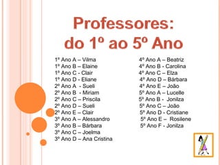 1º Ano A – Vilma          4º Ano A – Beatriz
1º Ano B – Elaine         4º Ano B - Carolina
1º Ano C - Clair          4º Ano C – Elza
1º Ano D - Eliane         4º Ano D – Bárbara
2º Ano A - Sueli          4º Ano E – João
2º Ano B - Miriam         5º Ano A – Lucelle
2º Ano C – Priscila       5º Ano B - Jonilza
2º Ano D – Sueli          5º Ano C – João
2º Ano E – Clair          5º Ano D - Cristiane
3º Ano A – Alessandro      5º Ano E – Rosilene
3º Ano B – Bárbara        5º Ano F - Jonilza
3º Ano C – Joelma
3º Ano D – Ana Cristina
 