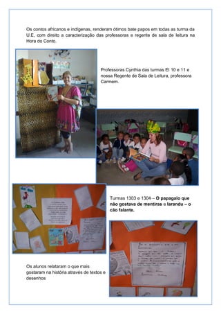 Os contos africanos e indígenas, renderam ótimos bate papos em todas as turma da
U.E, com direito a caracterização das professoras e regente de sala de leitura na
Hora do Conto.




                                     Professoras Cynthia das turmas EI 10 e 11 e
                                     nossa Regente de Sala de Leitura, professora
                                     Carmem.




                                           Turmas 1303 e 1304 – O papagaio que
                                           não gostava de mentiras e Iarandu – o
                                           cão falante.




Os alunos relataram o que mais
gostaram na história através de textos e
desenhos
 