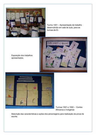 Turma 1401 – Apresentação de trabalho
                                       desenvolvido em sala de aula, para as
                                       turmas de EI.




Exposição dos trabalhos
apresentados.




                                                 Turmas 1501 e 1502 – Contos
                                                 Africanos e Indígenas

Descrição das características e ações dos personagens para realização da prova de
escrita.
 