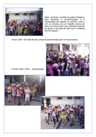 Após conhecer o sentido da palavra Bullying,
                                    para despertar a conscientização e a
                                    necessidade de respeito ao próximo, toda a
                                    U.E se envolveu em um trabalho acerca do
                                    tema. As turmas de 2º ano mostraram através
                                    da dança o seu jeito de dizer que o “Bullying
                                    não tem graça!”.



Turma 1202 – Em sala de aula, antes da apresentação para os responsáveis.




Turmas 1202 e 1203 – Apresentação
 