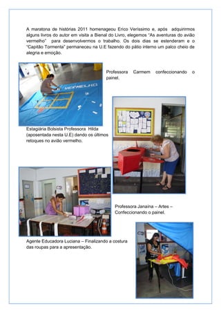 A maratona de histórias 2011 homenageou Erico Veríssimo e, após adquirirmos
alguns livros do autor em visita a Bienal do Livro, elegemos “As aventuras do avião
vermelho” para desenvolvermos o trabalho. Os dois dias se estenderam e o
“Capitão Tormenta” permaneceu na U.E fazendo do pátio interno um palco cheio de
alegria e emoção.



                                       Professora   Carmem     confeccionando    o
                                       painel.




Estagiária Bolsista Professora Hilda
(aposentada nesta U.E) dando os últimos
retoques no avião vermelho.




                                           Professora Janaína – Artes –
                                           Confeccionando o painel.




Agente Educadora Luciana – Finalizando a costura
das roupas para a apresentação.
 